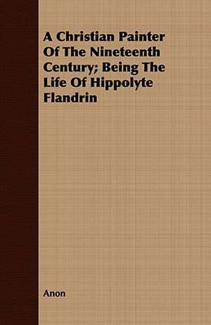 A Christian Painter of the Nineteenth Century; Being the Life of Hippolyte Flandrin: Or, the Contribution of Christian Experience to the System of Evangelical Doctrine de Anon