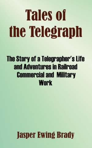 Tales of the Telegraph: The Story of a Telegrapher's Life and Adventures in Railroad Commercial and Military Work de Jasper Ewing Brady