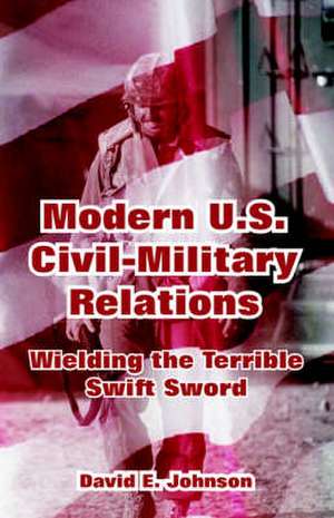 Modern U.S. Civil-Military Relations: Wielding the Terrible Swift Sword de David E. Johnson