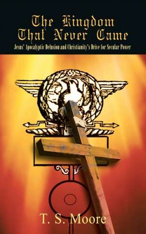 The Kingdom That Never Came: Jesus' Apocalyptic Delusion and Christianity's Drive for Secular Power de T. S. Moore