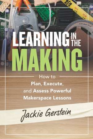 Learning in the Making: How to Plan, Execute, and Assess Powerful Makerspace Lessons de Jackie Gerstein