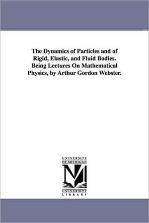 The Dynamics of Particles and of Rigid, Elastic, and Fluid Bodies. Being Lectures on Mathematical Physics, by Arthur Gordon Webster. de Arthur Gordon Webster