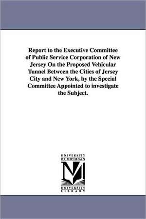 Report to the Executive Committee of Public Service Corporation of New Jersey on the Proposed Vehicular Tunnel Between the Cities of Jersey City and N de Public Service Corporation of New Jersey