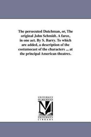 The Persecuted Dutchman, Or, the Original John Schmidt. a Farce, in One Act. by S. Barry. to Which Are Added, a Description of the Costumecast of the de S. Barry