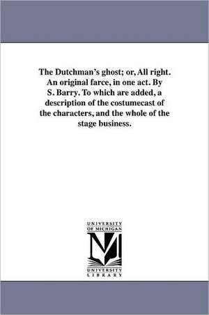 The Dutchman's Ghost; Or, All Right. an Original Farce, in One Act. by S. Barry. to Which Are Added, a Description of the Costumecast of the Character de S. Barry