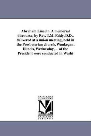 Abraham Lincoln. a Memorial Discourse, by REV. T.M. Eddy, D.D., Delivered at a Union Meeting, Held in the Presbyterian Church, Waukegan, Illinois, Wed de T. M. Eddy