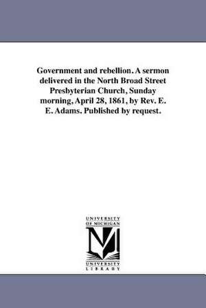 Government and Rebellion. a Sermon Delivered in the North Broad Street Presbyterian Church, Sunday Morning, April 28, 1861, by REV. E. E. Adams. Publi de Ezra Eastman Adams