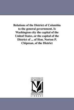 Relations of the District of Columbia to the General Government. Is Washington City the Capital of the United States, or the Capital of the District o de N. P. Chipman