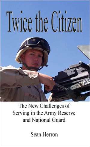 Twice the Citizen: The New Challenges of Serving in the Army Reserve and National Guard de Sean Herron