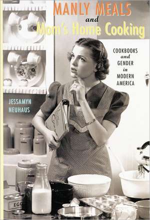 Manly Meals and Mom′s Home Cooking – Cookbooks and Gender in Modern America de Jessamyn Neuhaus