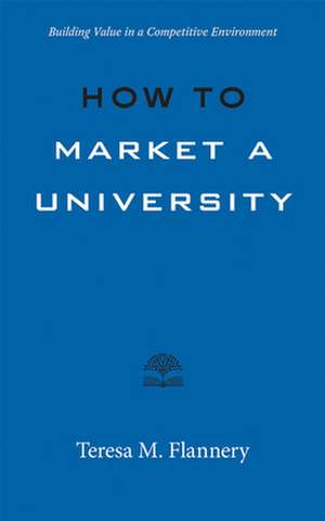 How to Market a University – Building Value in a Competitive Environment de Teresa M. Flannery