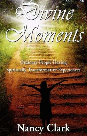 Divine Moments; Ordinary People Having Spiritually Transformative Experiences de Nancy Clark