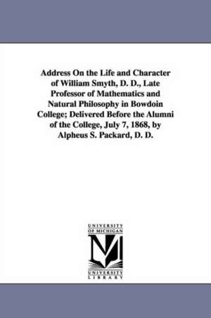 Address On the Life and Character of William Smyth, D. D., Late Professor of Mathematics and Natural Philosophy in Bowdoin College; Delivered Before the Alumni of the College, July 7, 1868, by Alpheus S. Packard, D. D. de Alpheus Spring Packard