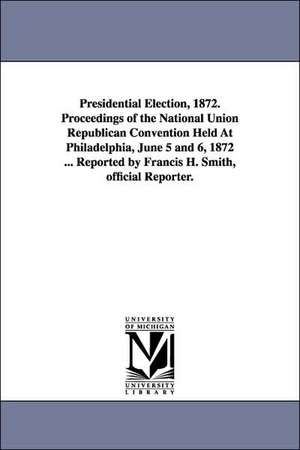 Presidential Election, 1872. Proceedings of the National Union Republican Convention Held At Philadelphia, June 5 and 6, 1872 ... Reported by Francis H. Smith, official Reporter. de Francis H. reporter Smith