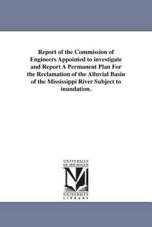 Report of the Commission of Engineers Appointed to investigate and Report A Permanent Plan For the Reclamation of the Alluvial Basin of the Mississippi River Subject to inundation. de United States. Commission of engineers t