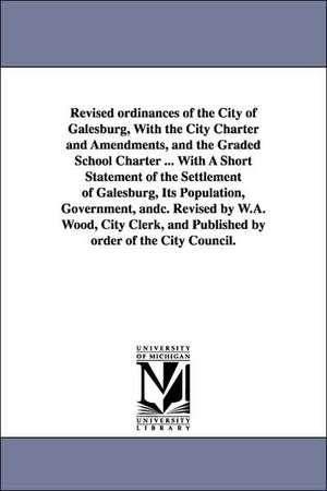 Revised ordinances of the City of Galesburg, With the City Charter and Amendments, and the Graded School Charter ... With A Short Statement of the Settlement of Galesburg, Its Population, Government, andc. Revised by W.A. Wood, City Clerk, and Published b de etc. Galesburg (Ill.) Ordinances