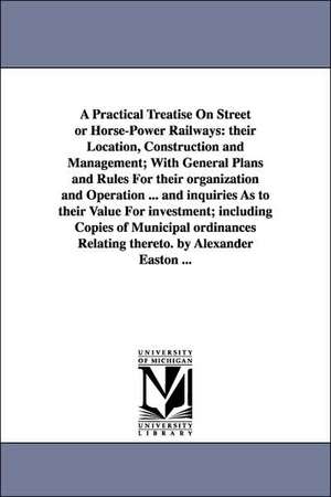 A Practical Treatise On Street or Horse-Power Railways: their Location, Construction and Management; With General Plans and Rules For their organization and Operation ... and inquiries As to their Value For investment; including Copies of Municipal ordina de Alexander Easton