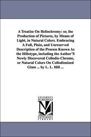 A Treatise On Heliochromy: or, the Production of Pictures, by Means of Light, in Natural Colors. Embracing A Full, Plain, and Unreserved Description of the Process Known As the Hillotype, including the Author'S Newly Discovered Collodio-Chrome, or Natural de Levi L Hill