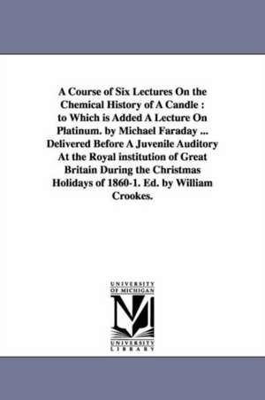 A Course of Six Lectures On the Chemical History of A Candle: to Which is Added A Lecture On Platinum. by Michael Faraday ... Delivered Before A Juvenile Auditory At the Royal institution of Great Britain During the Christmas Holidays of 1860-1. Ed. by W de Michael Faraday