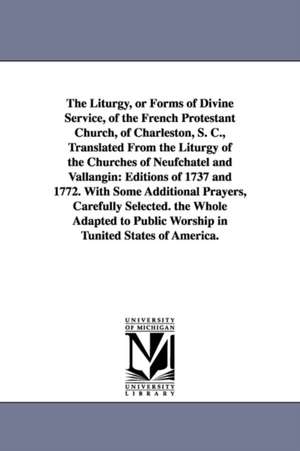 The Liturgy, or Forms of Divine Service, of the French Protestant Church, of Charleston, S. C., Translated From the Liturgy of the Churches of Neufchatel and Vallangin: Editions of 1737 and 1772. With Some Additional Prayers, Carefully Selected. the Whole de Charleston (S.C.) French Protestant chur