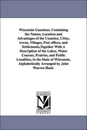 Wisconsin Gazetteer, Containing the Names, Location and Advantages of the Counties, Cities, Towns, Villages, Post Offices, and Settlements: Together With a Description of the Lakes, Water Courses, Prairies, and Public Localities, in the State of Wisconsin de John Warren Hunt