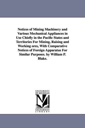 Notices of Mining Machinery and Various Mechanical Appliances in Use Chiefly in the Pacific States and Territories For Mining, Raising and Working ores, With Comparative Notices of Foreign Apparatus For Similar Purposes. by William P. Blake. de William P. (William Phipps) Blake