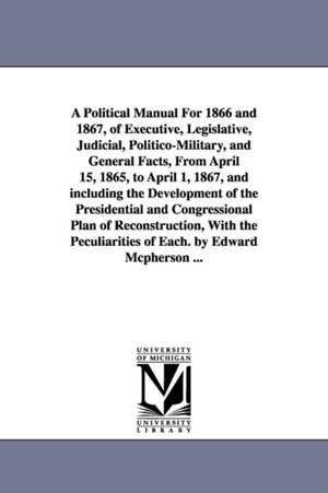 A Political Manual For 1866 and 1867, of Executive, Legislative, Judicial, Politico-Military, and General Facts, From April 15, 1865, to April 1, 1867, and including the Development of the Presidential and Congressional Plan of Reconstruction, With the Pe de Edward McPherson