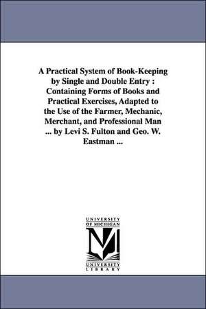 A Practical System of Book-Keeping by Single and Double Entry: Containing Forms of Books and Practical Exercises, Adapted to the Use of the Farmer, Mechanic, Merchant, and Professional Man ... by Levi S. Fulton and Geo. W. Eastman ... de Levi S. Fulton