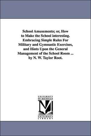 School Amusements; Or, How to Make the School Interesting. Embracing Simple Rules for Military and Gymnastic Exercises, and Hints Upon the General Man de R. (Taylor Root) T. R. (Taylor Root)