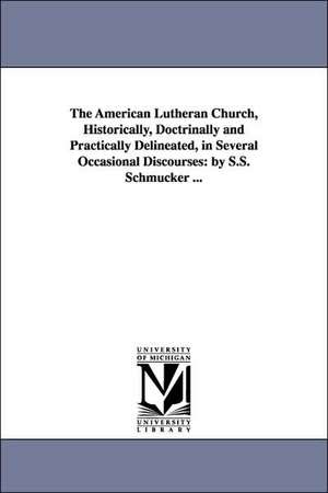 The American Lutheran Church, Historically, Doctrinally and Practically Delineated, in Several Occasional Discourses: By S.S. Schmucker ... de Samuel Simon Schmucker