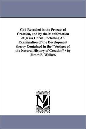 God Revealed in the Process of Creation, and by the Manifestation of Jesus Christ; including An Examination of the Development theory Contained in the "Vestiges of the Natural History of Creation" / by James B. Walker. de James Barr Walker