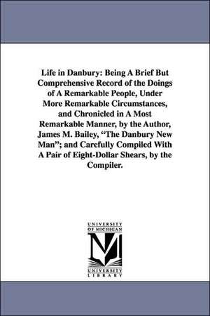 Life in Danbury: Being A Brief But Comprehensive Record of the Doings of A Remarkable People, Under More Remarkable Circumstances, and Chronicled in A Most Remarkable Manner, by the Author, James M. Bailey, "The Danbury New Man"; and Carefully Compiled Wi de James M. (James Montgomery) Bailey