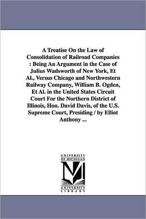 A Treatise On the Law of Consolidation of Railroad Companies: Being An Argument in the Case of Julius Wadsworth of New York, Et Al., Versus Chicago and Northwestern Railway Company, William B. Ogden, Et Al. in the United States Circuit Court For the Nort de Elliott Anthony