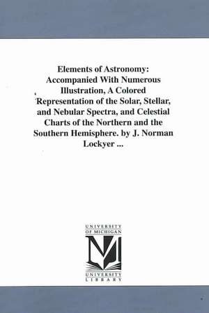 Elements of Astronomy: Accompanied With Numerous Illustration, A Colored Representation of the Solar, Stellar, and Nebular Spectra, and Celestial Charts of the Northern and the Southern Hemisphere. by J. Norman Lockyer ... de Joseph Norman Sir Lockyer