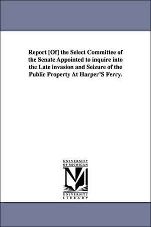 Report [Of] the Select Committee of the Senate Appointed to Inquire Into the Late Invasion and Seizure of the Public Property at Harper's Ferry. de United States Congressional House Select