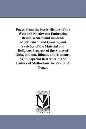 Pages From the Early History of the West and Northwest: Embracing Reminiscences and incidents of Settlement and Growth, and Sketches of the Material and Religious Progress of the States of Ohio, indiana, Illinois, and Missouri, With Especial Reference to de Stephen R. Beggs