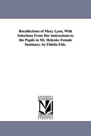 Recollections of Mary Lyon, With Selections From Her instructions to the Pupils in Mt. Holyoke Female Seminary. by Fidelia Fisk. de Fidelia Fiske