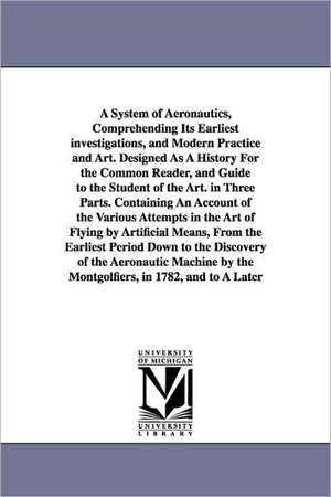 A System of Aeronautics, Comprehending Its Earliest investigations, and Modern Practice and Art. Designed As A History For the Common Reader, and Guide to the Student of the Art. in Three Parts. Containing An Account of the Various Attempts in the Art of de John Wise