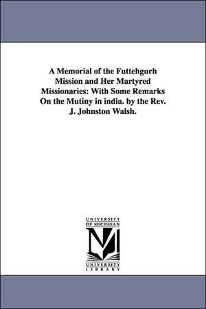 A Memorial of the Futtehgurh Mission and Her Martyred Missionaries: With Some Remarks On the Mutiny in india. by the Rev. J. Johnston Walsh. de John Johnston Walsh