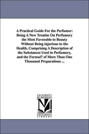 A Practical Guide for the Perfumer: Being a New Treatise on Perfumery the Most Favorable to Beauty Without Being Injurious to the Health, Comprising de Hippolyte Etienne Dussauce