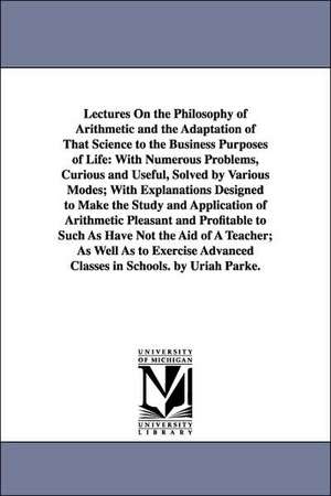 Lectures On the Philosophy of Arithmetic and the Adaptation of That Science to the Business Purposes of Life: With Numerous Problems, Curious and Useful, Solved by Various Modes; With Explanations Designed to Make the Study and Application of Arithmetic P de Uriah. Parke