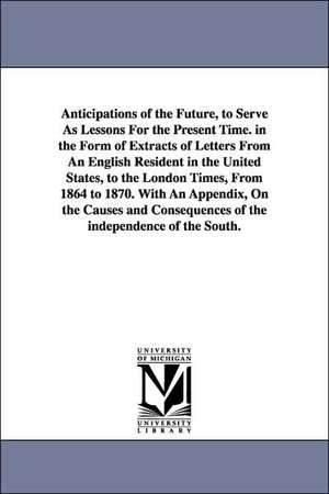 Anticipations of the Future, to Serve As Lessons For the Present Time. in the Form of Extracts of Letters From An English Resident in the United States, to the London Times, From 1864 to 1870. With An Appendix, On the Causes and Consequences of the indepe de Edmund Ruffin