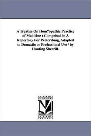 A Treatise on Hom Opathic Practice of Medicine: Comprised in a Repertory for Prescribing, Adapted to Domestic or Professional Use / By Hunting Sherr de Hunting Sherrill