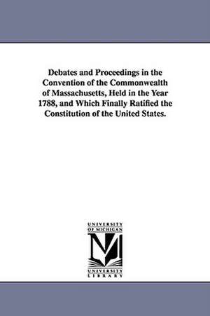 Debates and Proceedings in the Convention of the Commonwealth of Massachusetts, Held in the Year 1788, and Which Finally Ratified the Constitution of de Convention Massachusetts Convention