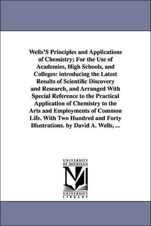 Wells'S Principles and Applications of Chemistry; For the Use of Academies, High Schools, and Colleges: introducing the Latest Results of Scientific Discovery and Research, and Arranged With Special Reference to the Practical Application of Chemistry to t de David Ames Wells