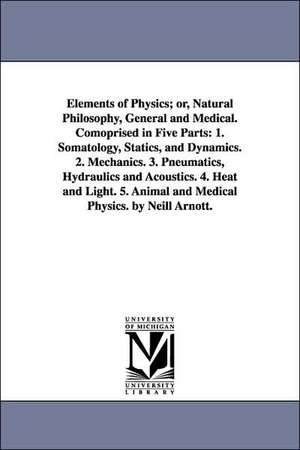 Elements of Physics; or, Natural Philosophy, General and Medical. Comoprised in Five Parts: 1. Somatology, Statics, and Dynamics. 2. Mechanics. 3. Pneumatics, Hydraulics and Acoustics. 4. Heat and Light. 5. Animal and Medical Physics. by Neill Arnott. de Neil Arnott