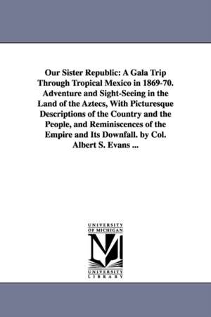 Our Sister Republic: A Gala Trip Through Tropical Mexico in 1869-70. Adventure and Sight-Seeing in the Land of the Aztecs, With Picturesque Descriptions of the Country and the People, and Reminiscences of the Empire and Its Downfall. by Col. Albert S. Eva de Albert S. Evans