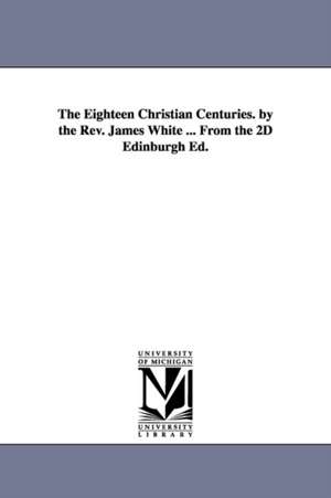 The Eighteen Christian Centuries. by the Rev. James White ... From the 2D Edinburgh Ed. de James White