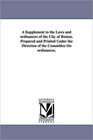 A Supplement to the Laws and ordinances of the City of Boston. Prepared and Printed Under the Direction of the Committee On ordinances. de etc. Boston (Mass.) Ordinances