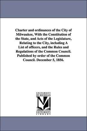 Charter and ordinances of the City of Milwaukee, With the Constitution of the State, and Acts of the Legislature, Relating to the City, including A List of officers, and the Rules and Regulations of the Common Council. Published by order of the Common Cou de etc. Milwaukee (Wis.) Ordinances